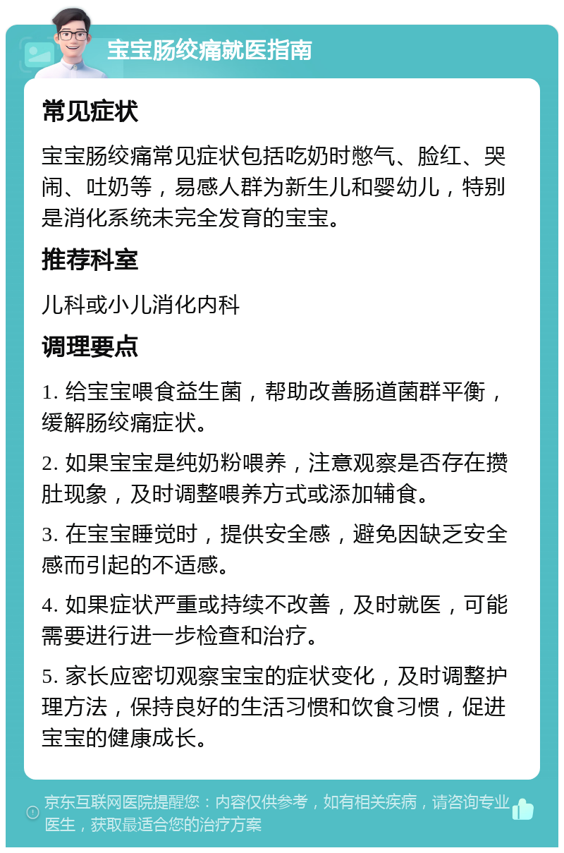 宝宝肠绞痛就医指南 常见症状 宝宝肠绞痛常见症状包括吃奶时憋气、脸红、哭闹、吐奶等，易感人群为新生儿和婴幼儿，特别是消化系统未完全发育的宝宝。 推荐科室 儿科或小儿消化内科 调理要点 1. 给宝宝喂食益生菌，帮助改善肠道菌群平衡，缓解肠绞痛症状。 2. 如果宝宝是纯奶粉喂养，注意观察是否存在攒肚现象，及时调整喂养方式或添加辅食。 3. 在宝宝睡觉时，提供安全感，避免因缺乏安全感而引起的不适感。 4. 如果症状严重或持续不改善，及时就医，可能需要进行进一步检查和治疗。 5. 家长应密切观察宝宝的症状变化，及时调整护理方法，保持良好的生活习惯和饮食习惯，促进宝宝的健康成长。