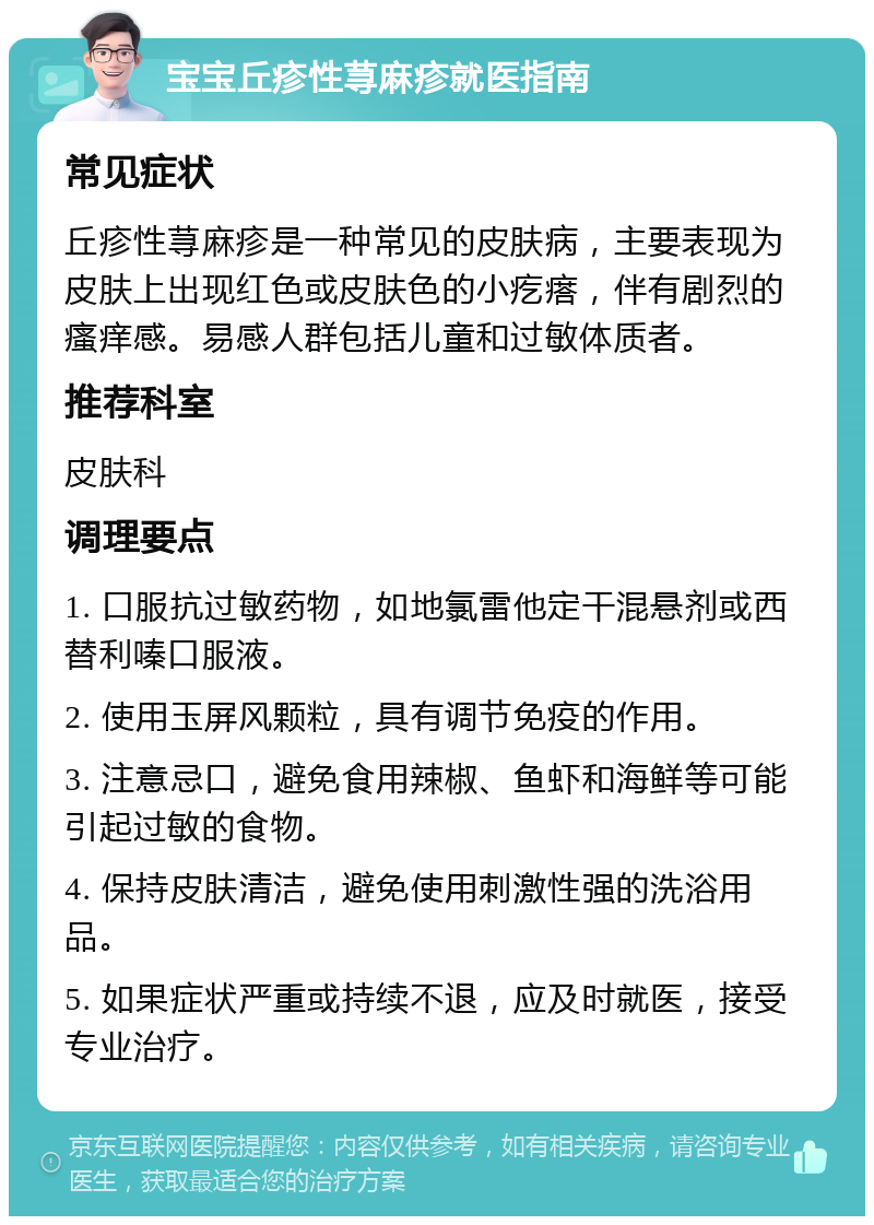 宝宝丘疹性荨麻疹就医指南 常见症状 丘疹性荨麻疹是一种常见的皮肤病，主要表现为皮肤上出现红色或皮肤色的小疙瘩，伴有剧烈的瘙痒感。易感人群包括儿童和过敏体质者。 推荐科室 皮肤科 调理要点 1. 口服抗过敏药物，如地氯雷他定干混悬剂或西替利嗪口服液。 2. 使用玉屏风颗粒，具有调节免疫的作用。 3. 注意忌口，避免食用辣椒、鱼虾和海鲜等可能引起过敏的食物。 4. 保持皮肤清洁，避免使用刺激性强的洗浴用品。 5. 如果症状严重或持续不退，应及时就医，接受专业治疗。