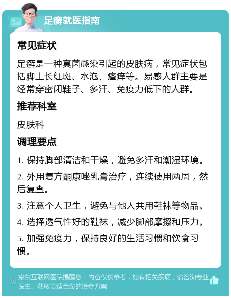 足癣就医指南 常见症状 足癣是一种真菌感染引起的皮肤病，常见症状包括脚上长红斑、水泡、瘙痒等。易感人群主要是经常穿密闭鞋子、多汗、免疫力低下的人群。 推荐科室 皮肤科 调理要点 1. 保持脚部清洁和干燥，避免多汗和潮湿环境。 2. 外用复方酮康唑乳膏治疗，连续使用两周，然后复查。 3. 注意个人卫生，避免与他人共用鞋袜等物品。 4. 选择透气性好的鞋袜，减少脚部摩擦和压力。 5. 加强免疫力，保持良好的生活习惯和饮食习惯。