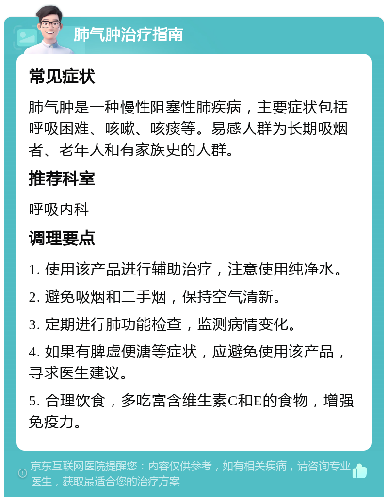 肺气肿治疗指南 常见症状 肺气肿是一种慢性阻塞性肺疾病，主要症状包括呼吸困难、咳嗽、咳痰等。易感人群为长期吸烟者、老年人和有家族史的人群。 推荐科室 呼吸内科 调理要点 1. 使用该产品进行辅助治疗，注意使用纯净水。 2. 避免吸烟和二手烟，保持空气清新。 3. 定期进行肺功能检查，监测病情变化。 4. 如果有脾虚便溏等症状，应避免使用该产品，寻求医生建议。 5. 合理饮食，多吃富含维生素C和E的食物，增强免疫力。