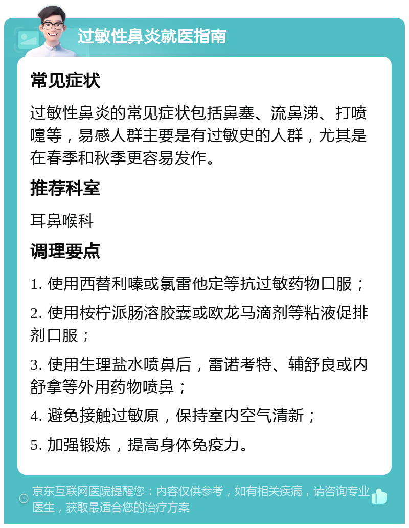 过敏性鼻炎就医指南 常见症状 过敏性鼻炎的常见症状包括鼻塞、流鼻涕、打喷嚏等，易感人群主要是有过敏史的人群，尤其是在春季和秋季更容易发作。 推荐科室 耳鼻喉科 调理要点 1. 使用西替利嗪或氯雷他定等抗过敏药物口服； 2. 使用桉柠派肠溶胶囊或欧龙马滴剂等粘液促排剂口服； 3. 使用生理盐水喷鼻后，雷诺考特、辅舒良或内舒拿等外用药物喷鼻； 4. 避免接触过敏原，保持室内空气清新； 5. 加强锻炼，提高身体免疫力。