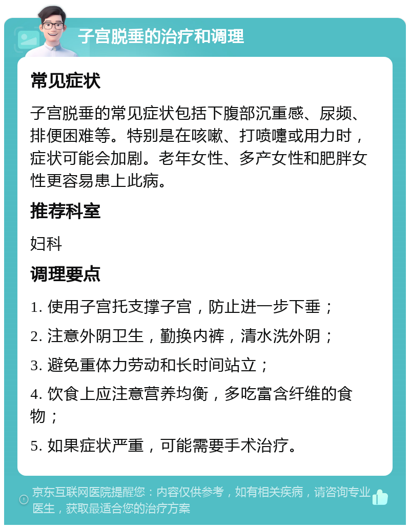 子宫脱垂的治疗和调理 常见症状 子宫脱垂的常见症状包括下腹部沉重感、尿频、排便困难等。特别是在咳嗽、打喷嚏或用力时，症状可能会加剧。老年女性、多产女性和肥胖女性更容易患上此病。 推荐科室 妇科 调理要点 1. 使用子宫托支撑子宫，防止进一步下垂； 2. 注意外阴卫生，勤换内裤，清水洗外阴； 3. 避免重体力劳动和长时间站立； 4. 饮食上应注意营养均衡，多吃富含纤维的食物； 5. 如果症状严重，可能需要手术治疗。