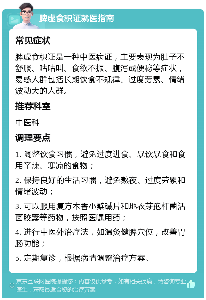 脾虚食积证就医指南 常见症状 脾虚食积证是一种中医病证，主要表现为肚子不舒服、咕咕叫、食欲不振、腹泻或便秘等症状，易感人群包括长期饮食不规律、过度劳累、情绪波动大的人群。 推荐科室 中医科 调理要点 1. 调整饮食习惯，避免过度进食、暴饮暴食和食用辛辣、寒凉的食物； 2. 保持良好的生活习惯，避免熬夜、过度劳累和情绪波动； 3. 可以服用复方木香小檗碱片和地衣芽孢杆菌活菌胶囊等药物，按照医嘱用药； 4. 进行中医外治疗法，如温灸健脾穴位，改善胃肠功能； 5. 定期复诊，根据病情调整治疗方案。