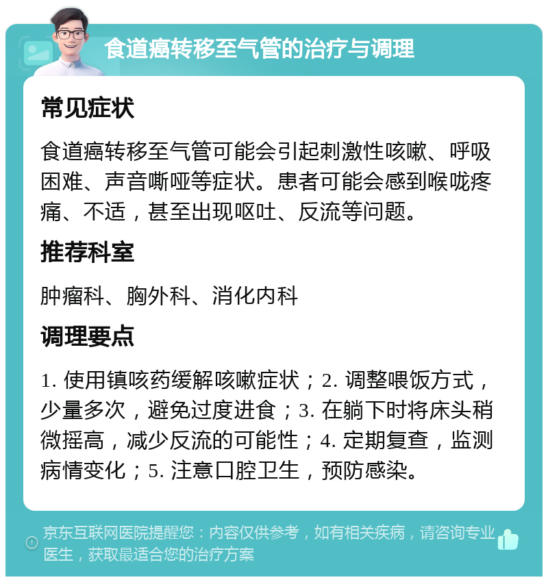 食道癌转移至气管的治疗与调理 常见症状 食道癌转移至气管可能会引起刺激性咳嗽、呼吸困难、声音嘶哑等症状。患者可能会感到喉咙疼痛、不适，甚至出现呕吐、反流等问题。 推荐科室 肿瘤科、胸外科、消化内科 调理要点 1. 使用镇咳药缓解咳嗽症状；2. 调整喂饭方式，少量多次，避免过度进食；3. 在躺下时将床头稍微摇高，减少反流的可能性；4. 定期复查，监测病情变化；5. 注意口腔卫生，预防感染。