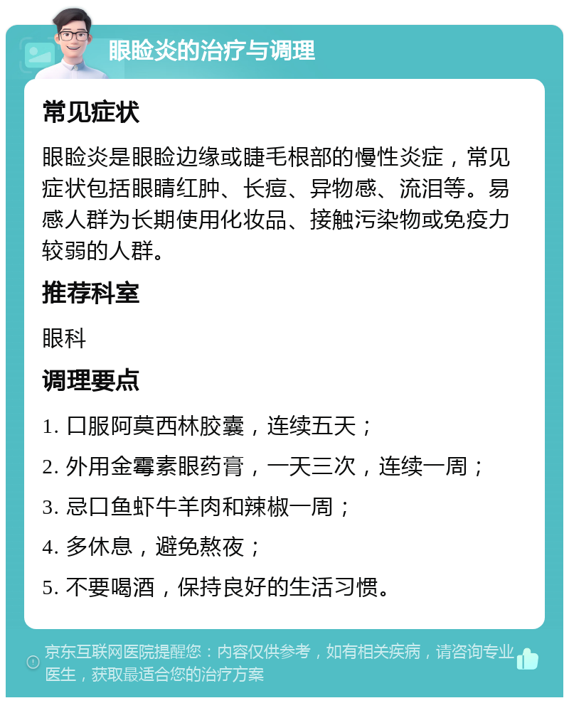 眼睑炎的治疗与调理 常见症状 眼睑炎是眼睑边缘或睫毛根部的慢性炎症，常见症状包括眼睛红肿、长痘、异物感、流泪等。易感人群为长期使用化妆品、接触污染物或免疫力较弱的人群。 推荐科室 眼科 调理要点 1. 口服阿莫西林胶囊，连续五天； 2. 外用金霉素眼药膏，一天三次，连续一周； 3. 忌口鱼虾牛羊肉和辣椒一周； 4. 多休息，避免熬夜； 5. 不要喝酒，保持良好的生活习惯。