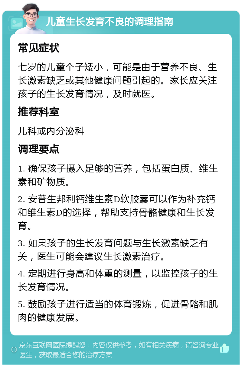 儿童生长发育不良的调理指南 常见症状 七岁的儿童个子矮小，可能是由于营养不良、生长激素缺乏或其他健康问题引起的。家长应关注孩子的生长发育情况，及时就医。 推荐科室 儿科或内分泌科 调理要点 1. 确保孩子摄入足够的营养，包括蛋白质、维生素和矿物质。 2. 安普生邦利钙维生素D软胶囊可以作为补充钙和维生素D的选择，帮助支持骨骼健康和生长发育。 3. 如果孩子的生长发育问题与生长激素缺乏有关，医生可能会建议生长激素治疗。 4. 定期进行身高和体重的测量，以监控孩子的生长发育情况。 5. 鼓励孩子进行适当的体育锻炼，促进骨骼和肌肉的健康发展。