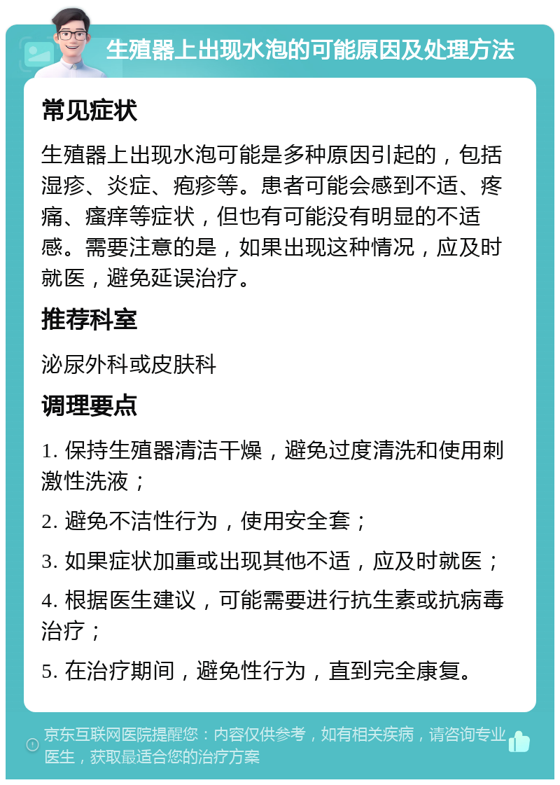 生殖器上出现水泡的可能原因及处理方法 常见症状 生殖器上出现水泡可能是多种原因引起的，包括湿疹、炎症、疱疹等。患者可能会感到不适、疼痛、瘙痒等症状，但也有可能没有明显的不适感。需要注意的是，如果出现这种情况，应及时就医，避免延误治疗。 推荐科室 泌尿外科或皮肤科 调理要点 1. 保持生殖器清洁干燥，避免过度清洗和使用刺激性洗液； 2. 避免不洁性行为，使用安全套； 3. 如果症状加重或出现其他不适，应及时就医； 4. 根据医生建议，可能需要进行抗生素或抗病毒治疗； 5. 在治疗期间，避免性行为，直到完全康复。