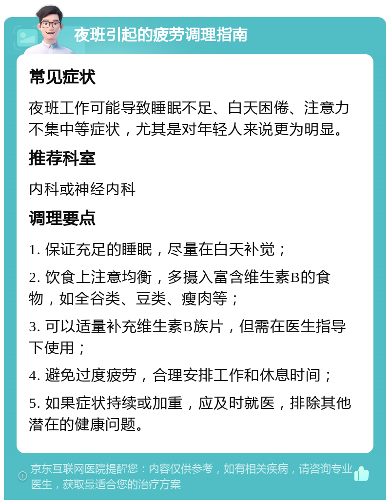 夜班引起的疲劳调理指南 常见症状 夜班工作可能导致睡眠不足、白天困倦、注意力不集中等症状，尤其是对年轻人来说更为明显。 推荐科室 内科或神经内科 调理要点 1. 保证充足的睡眠，尽量在白天补觉； 2. 饮食上注意均衡，多摄入富含维生素B的食物，如全谷类、豆类、瘦肉等； 3. 可以适量补充维生素B族片，但需在医生指导下使用； 4. 避免过度疲劳，合理安排工作和休息时间； 5. 如果症状持续或加重，应及时就医，排除其他潜在的健康问题。