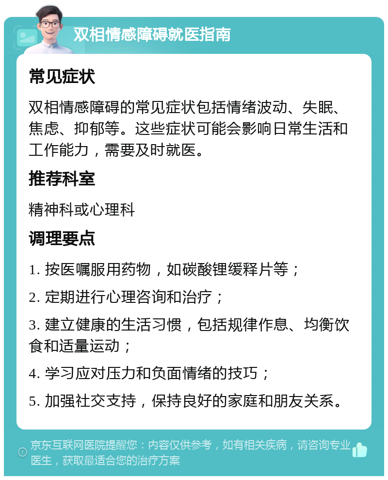 双相情感障碍就医指南 常见症状 双相情感障碍的常见症状包括情绪波动、失眠、焦虑、抑郁等。这些症状可能会影响日常生活和工作能力，需要及时就医。 推荐科室 精神科或心理科 调理要点 1. 按医嘱服用药物，如碳酸锂缓释片等； 2. 定期进行心理咨询和治疗； 3. 建立健康的生活习惯，包括规律作息、均衡饮食和适量运动； 4. 学习应对压力和负面情绪的技巧； 5. 加强社交支持，保持良好的家庭和朋友关系。