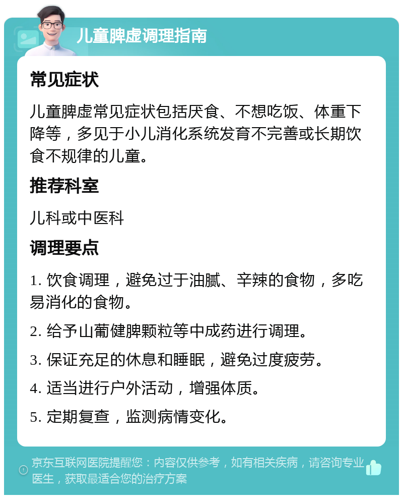 儿童脾虚调理指南 常见症状 儿童脾虚常见症状包括厌食、不想吃饭、体重下降等，多见于小儿消化系统发育不完善或长期饮食不规律的儿童。 推荐科室 儿科或中医科 调理要点 1. 饮食调理，避免过于油腻、辛辣的食物，多吃易消化的食物。 2. 给予山葡健脾颗粒等中成药进行调理。 3. 保证充足的休息和睡眠，避免过度疲劳。 4. 适当进行户外活动，增强体质。 5. 定期复查，监测病情变化。