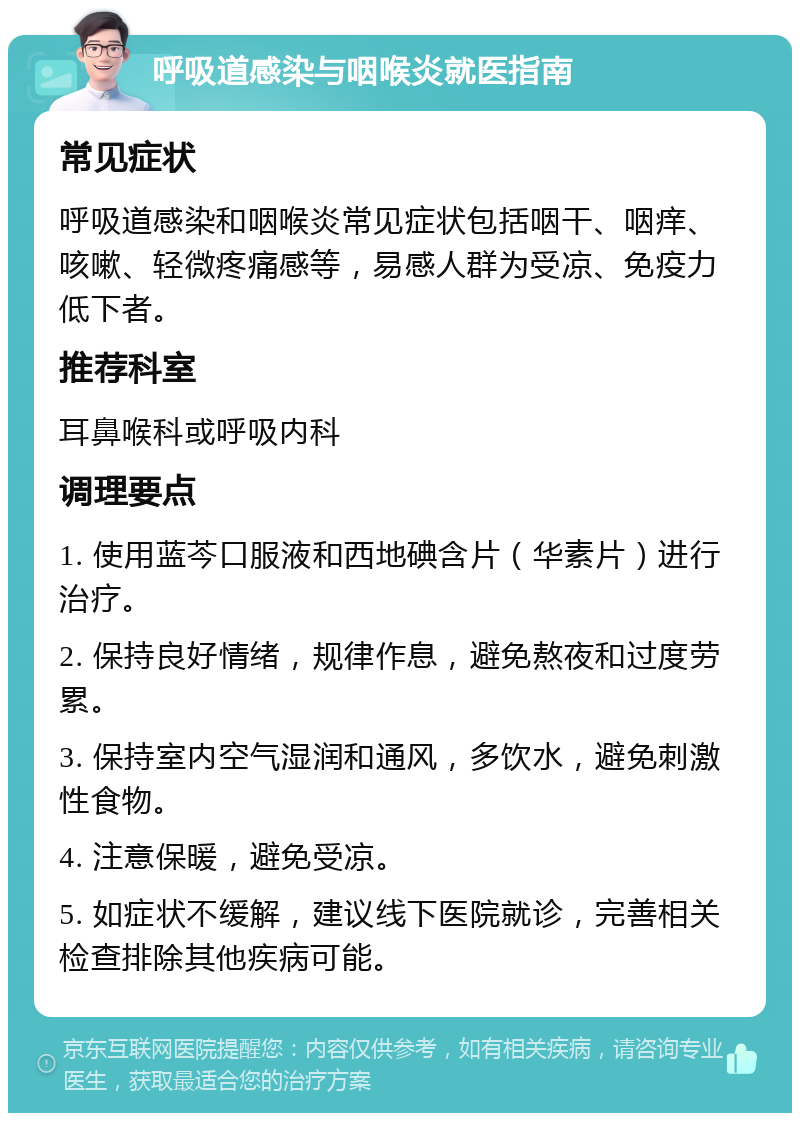 呼吸道感染与咽喉炎就医指南 常见症状 呼吸道感染和咽喉炎常见症状包括咽干、咽痒、咳嗽、轻微疼痛感等，易感人群为受凉、免疫力低下者。 推荐科室 耳鼻喉科或呼吸内科 调理要点 1. 使用蓝芩口服液和西地碘含片（华素片）进行治疗。 2. 保持良好情绪，规律作息，避免熬夜和过度劳累。 3. 保持室内空气湿润和通风，多饮水，避免刺激性食物。 4. 注意保暖，避免受凉。 5. 如症状不缓解，建议线下医院就诊，完善相关检查排除其他疾病可能。