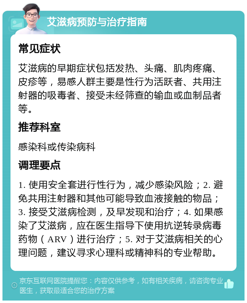 艾滋病预防与治疗指南 常见症状 艾滋病的早期症状包括发热、头痛、肌肉疼痛、皮疹等，易感人群主要是性行为活跃者、共用注射器的吸毒者、接受未经筛查的输血或血制品者等。 推荐科室 感染科或传染病科 调理要点 1. 使用安全套进行性行为，减少感染风险；2. 避免共用注射器和其他可能导致血液接触的物品；3. 接受艾滋病检测，及早发现和治疗；4. 如果感染了艾滋病，应在医生指导下使用抗逆转录病毒药物（ARV）进行治疗；5. 对于艾滋病相关的心理问题，建议寻求心理科或精神科的专业帮助。