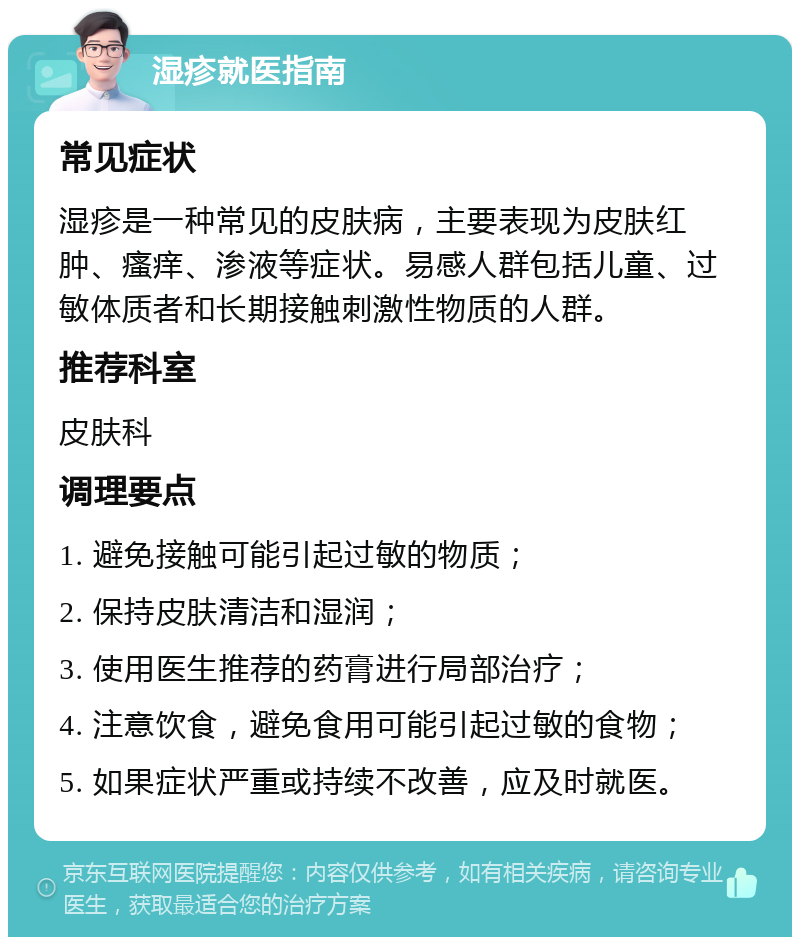 湿疹就医指南 常见症状 湿疹是一种常见的皮肤病，主要表现为皮肤红肿、瘙痒、渗液等症状。易感人群包括儿童、过敏体质者和长期接触刺激性物质的人群。 推荐科室 皮肤科 调理要点 1. 避免接触可能引起过敏的物质； 2. 保持皮肤清洁和湿润； 3. 使用医生推荐的药膏进行局部治疗； 4. 注意饮食，避免食用可能引起过敏的食物； 5. 如果症状严重或持续不改善，应及时就医。