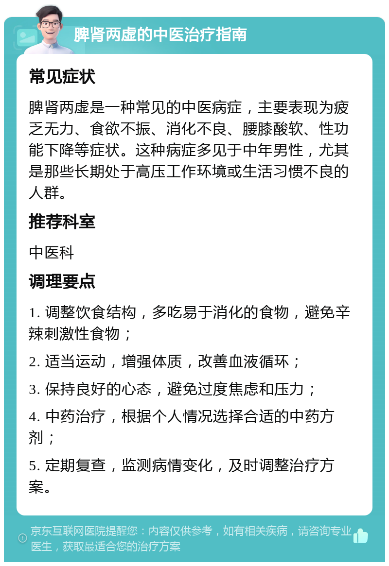 脾肾两虚的中医治疗指南 常见症状 脾肾两虚是一种常见的中医病症，主要表现为疲乏无力、食欲不振、消化不良、腰膝酸软、性功能下降等症状。这种病症多见于中年男性，尤其是那些长期处于高压工作环境或生活习惯不良的人群。 推荐科室 中医科 调理要点 1. 调整饮食结构，多吃易于消化的食物，避免辛辣刺激性食物； 2. 适当运动，增强体质，改善血液循环； 3. 保持良好的心态，避免过度焦虑和压力； 4. 中药治疗，根据个人情况选择合适的中药方剂； 5. 定期复查，监测病情变化，及时调整治疗方案。