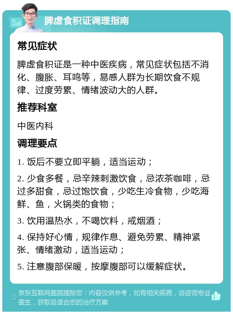 脾虚食积证调理指南 常见症状 脾虚食积证是一种中医疾病，常见症状包括不消化、腹胀、耳鸣等，易感人群为长期饮食不规律、过度劳累、情绪波动大的人群。 推荐科室 中医内科 调理要点 1. 饭后不要立即平躺，适当运动； 2. 少食多餐，忌辛辣刺激饮食，忌浓茶咖啡，忌过多甜食，忌过饱饮食，少吃生冷食物，少吃海鲜、鱼，火锅类的食物； 3. 饮用温热水，不喝饮料，戒烟酒； 4. 保持好心情，规律作息、避免劳累、精神紧张、情绪激动，适当运动； 5. 注意腹部保暖，按摩腹部可以缓解症状。