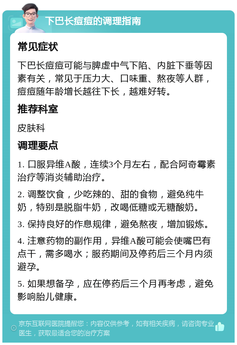 下巴长痘痘的调理指南 常见症状 下巴长痘痘可能与脾虚中气下陷、内脏下垂等因素有关，常见于压力大、口味重、熬夜等人群，痘痘随年龄增长越往下长，越难好转。 推荐科室 皮肤科 调理要点 1. 口服异维A酸，连续3个月左右，配合阿奇霉素治疗等消炎辅助治疗。 2. 调整饮食，少吃辣的、甜的食物，避免纯牛奶，特别是脱脂牛奶，改喝低糖或无糖酸奶。 3. 保持良好的作息规律，避免熬夜，增加锻炼。 4. 注意药物的副作用，异维A酸可能会使嘴巴有点干，需多喝水；服药期间及停药后三个月内须避孕。 5. 如果想备孕，应在停药后三个月再考虑，避免影响胎儿健康。