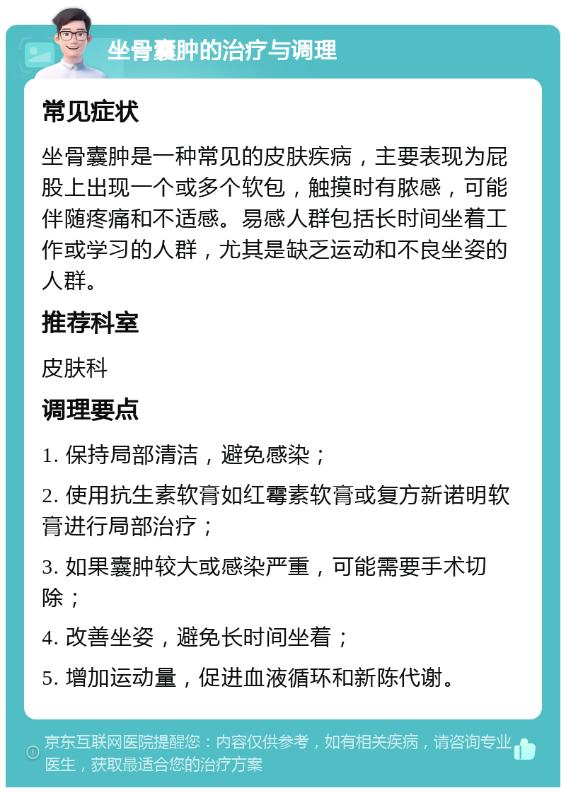 坐骨囊肿的治疗与调理 常见症状 坐骨囊肿是一种常见的皮肤疾病，主要表现为屁股上出现一个或多个软包，触摸时有脓感，可能伴随疼痛和不适感。易感人群包括长时间坐着工作或学习的人群，尤其是缺乏运动和不良坐姿的人群。 推荐科室 皮肤科 调理要点 1. 保持局部清洁，避免感染； 2. 使用抗生素软膏如红霉素软膏或复方新诺明软膏进行局部治疗； 3. 如果囊肿较大或感染严重，可能需要手术切除； 4. 改善坐姿，避免长时间坐着； 5. 增加运动量，促进血液循环和新陈代谢。