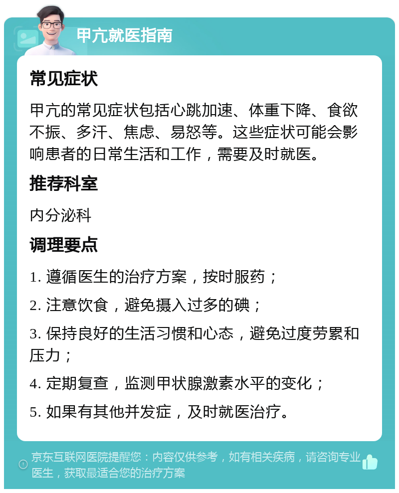 甲亢就医指南 常见症状 甲亢的常见症状包括心跳加速、体重下降、食欲不振、多汗、焦虑、易怒等。这些症状可能会影响患者的日常生活和工作，需要及时就医。 推荐科室 内分泌科 调理要点 1. 遵循医生的治疗方案，按时服药； 2. 注意饮食，避免摄入过多的碘； 3. 保持良好的生活习惯和心态，避免过度劳累和压力； 4. 定期复查，监测甲状腺激素水平的变化； 5. 如果有其他并发症，及时就医治疗。