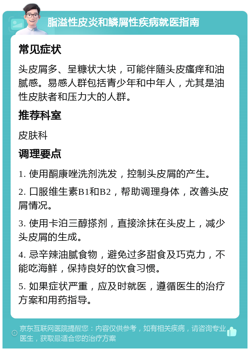 脂溢性皮炎和鳞屑性疾病就医指南 常见症状 头皮屑多、呈糠状大块，可能伴随头皮瘙痒和油腻感。易感人群包括青少年和中年人，尤其是油性皮肤者和压力大的人群。 推荐科室 皮肤科 调理要点 1. 使用酮康唑洗剂洗发，控制头皮屑的产生。 2. 口服维生素B1和B2，帮助调理身体，改善头皮屑情况。 3. 使用卡泊三醇搽剂，直接涂抹在头皮上，减少头皮屑的生成。 4. 忌辛辣油腻食物，避免过多甜食及巧克力，不能吃海鲜，保持良好的饮食习惯。 5. 如果症状严重，应及时就医，遵循医生的治疗方案和用药指导。