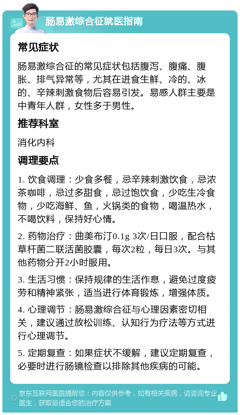 肠易激综合征就医指南 常见症状 肠易激综合征的常见症状包括腹泻、腹痛、腹胀、排气异常等，尤其在进食生鲜、冷的、冰的、辛辣刺激食物后容易引发。易感人群主要是中青年人群，女性多于男性。 推荐科室 消化内科 调理要点 1. 饮食调理：少食多餐，忌辛辣刺激饮食，忌浓茶咖啡，忌过多甜食，忌过饱饮食，少吃生冷食物，少吃海鲜、鱼，火锅类的食物，喝温热水，不喝饮料，保持好心情。 2. 药物治疗：曲美布汀0.1g 3次/日口服，配合枯草杆菌二联活菌胶囊，每次2粒，每日3次。与其他药物分开2小时服用。 3. 生活习惯：保持规律的生活作息，避免过度疲劳和精神紧张，适当进行体育锻炼，增强体质。 4. 心理调节：肠易激综合征与心理因素密切相关，建议通过放松训练、认知行为疗法等方式进行心理调节。 5. 定期复查：如果症状不缓解，建议定期复查，必要时进行肠镜检查以排除其他疾病的可能。