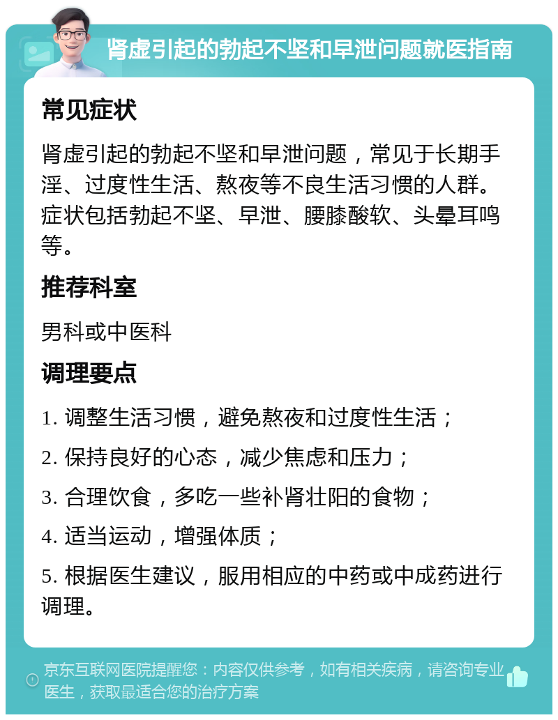 肾虚引起的勃起不坚和早泄问题就医指南 常见症状 肾虚引起的勃起不坚和早泄问题，常见于长期手淫、过度性生活、熬夜等不良生活习惯的人群。症状包括勃起不坚、早泄、腰膝酸软、头晕耳鸣等。 推荐科室 男科或中医科 调理要点 1. 调整生活习惯，避免熬夜和过度性生活； 2. 保持良好的心态，减少焦虑和压力； 3. 合理饮食，多吃一些补肾壮阳的食物； 4. 适当运动，增强体质； 5. 根据医生建议，服用相应的中药或中成药进行调理。