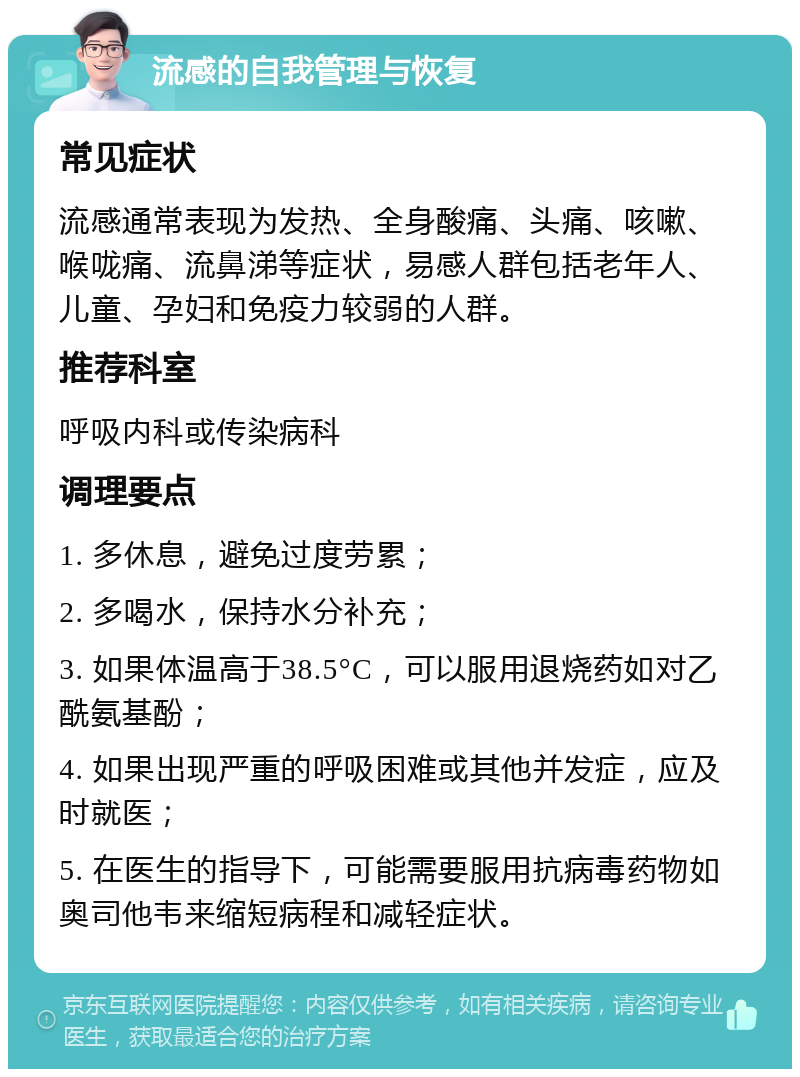 流感的自我管理与恢复 常见症状 流感通常表现为发热、全身酸痛、头痛、咳嗽、喉咙痛、流鼻涕等症状，易感人群包括老年人、儿童、孕妇和免疫力较弱的人群。 推荐科室 呼吸内科或传染病科 调理要点 1. 多休息，避免过度劳累； 2. 多喝水，保持水分补充； 3. 如果体温高于38.5°C，可以服用退烧药如对乙酰氨基酚； 4. 如果出现严重的呼吸困难或其他并发症，应及时就医； 5. 在医生的指导下，可能需要服用抗病毒药物如奥司他韦来缩短病程和减轻症状。