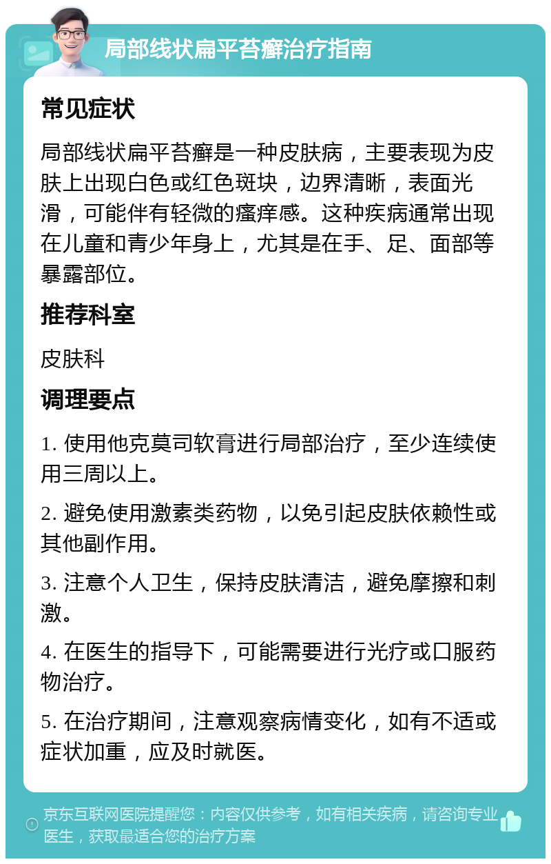 局部线状扁平苔癣治疗指南 常见症状 局部线状扁平苔癣是一种皮肤病，主要表现为皮肤上出现白色或红色斑块，边界清晰，表面光滑，可能伴有轻微的瘙痒感。这种疾病通常出现在儿童和青少年身上，尤其是在手、足、面部等暴露部位。 推荐科室 皮肤科 调理要点 1. 使用他克莫司软膏进行局部治疗，至少连续使用三周以上。 2. 避免使用激素类药物，以免引起皮肤依赖性或其他副作用。 3. 注意个人卫生，保持皮肤清洁，避免摩擦和刺激。 4. 在医生的指导下，可能需要进行光疗或口服药物治疗。 5. 在治疗期间，注意观察病情变化，如有不适或症状加重，应及时就医。