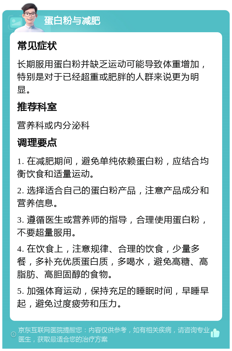 蛋白粉与减肥 常见症状 长期服用蛋白粉并缺乏运动可能导致体重增加，特别是对于已经超重或肥胖的人群来说更为明显。 推荐科室 营养科或内分泌科 调理要点 1. 在减肥期间，避免单纯依赖蛋白粉，应结合均衡饮食和适量运动。 2. 选择适合自己的蛋白粉产品，注意产品成分和营养信息。 3. 遵循医生或营养师的指导，合理使用蛋白粉，不要超量服用。 4. 在饮食上，注意规律、合理的饮食，少量多餐，多补充优质蛋白质，多喝水，避免高糖、高脂肪、高胆固醇的食物。 5. 加强体育运动，保持充足的睡眠时间，早睡早起，避免过度疲劳和压力。