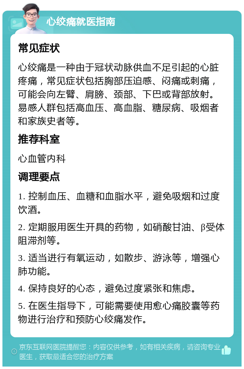 心绞痛就医指南 常见症状 心绞痛是一种由于冠状动脉供血不足引起的心脏疼痛，常见症状包括胸部压迫感、闷痛或刺痛，可能会向左臂、肩膀、颈部、下巴或背部放射。易感人群包括高血压、高血脂、糖尿病、吸烟者和家族史者等。 推荐科室 心血管内科 调理要点 1. 控制血压、血糖和血脂水平，避免吸烟和过度饮酒。 2. 定期服用医生开具的药物，如硝酸甘油、β受体阻滞剂等。 3. 适当进行有氧运动，如散步、游泳等，增强心肺功能。 4. 保持良好的心态，避免过度紧张和焦虑。 5. 在医生指导下，可能需要使用愈心痛胶囊等药物进行治疗和预防心绞痛发作。