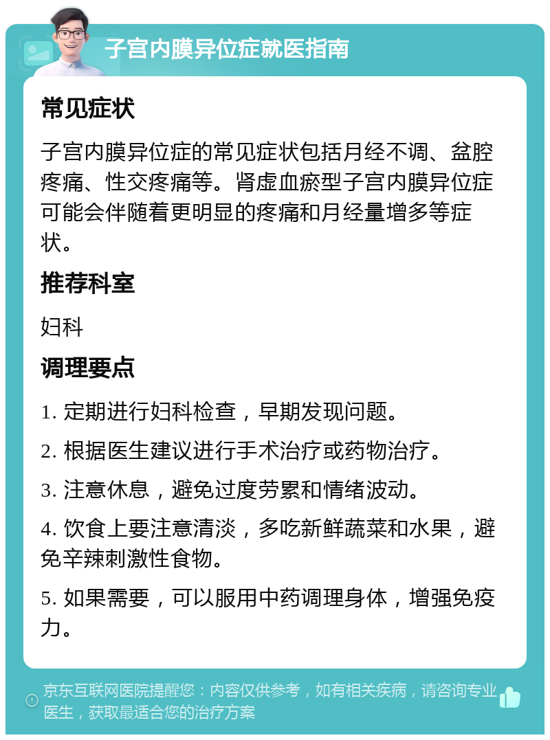 子宫内膜异位症就医指南 常见症状 子宫内膜异位症的常见症状包括月经不调、盆腔疼痛、性交疼痛等。肾虚血瘀型子宫内膜异位症可能会伴随着更明显的疼痛和月经量增多等症状。 推荐科室 妇科 调理要点 1. 定期进行妇科检查，早期发现问题。 2. 根据医生建议进行手术治疗或药物治疗。 3. 注意休息，避免过度劳累和情绪波动。 4. 饮食上要注意清淡，多吃新鲜蔬菜和水果，避免辛辣刺激性食物。 5. 如果需要，可以服用中药调理身体，增强免疫力。