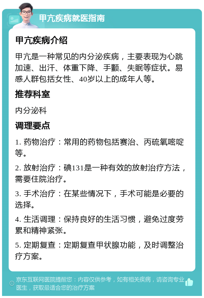 甲亢疾病就医指南 甲亢疾病介绍 甲亢是一种常见的内分泌疾病，主要表现为心跳加速、出汗、体重下降、手颤、失眠等症状。易感人群包括女性、40岁以上的成年人等。 推荐科室 内分泌科 调理要点 1. 药物治疗：常用的药物包括赛治、丙硫氧嘧啶等。 2. 放射治疗：碘131是一种有效的放射治疗方法，需要住院治疗。 3. 手术治疗：在某些情况下，手术可能是必要的选择。 4. 生活调理：保持良好的生活习惯，避免过度劳累和精神紧张。 5. 定期复查：定期复查甲状腺功能，及时调整治疗方案。