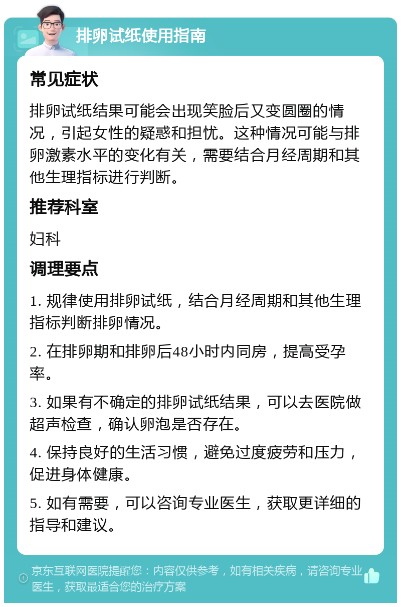 排卵试纸使用指南 常见症状 排卵试纸结果可能会出现笑脸后又变圆圈的情况，引起女性的疑惑和担忧。这种情况可能与排卵激素水平的变化有关，需要结合月经周期和其他生理指标进行判断。 推荐科室 妇科 调理要点 1. 规律使用排卵试纸，结合月经周期和其他生理指标判断排卵情况。 2. 在排卵期和排卵后48小时内同房，提高受孕率。 3. 如果有不确定的排卵试纸结果，可以去医院做超声检查，确认卵泡是否存在。 4. 保持良好的生活习惯，避免过度疲劳和压力，促进身体健康。 5. 如有需要，可以咨询专业医生，获取更详细的指导和建议。