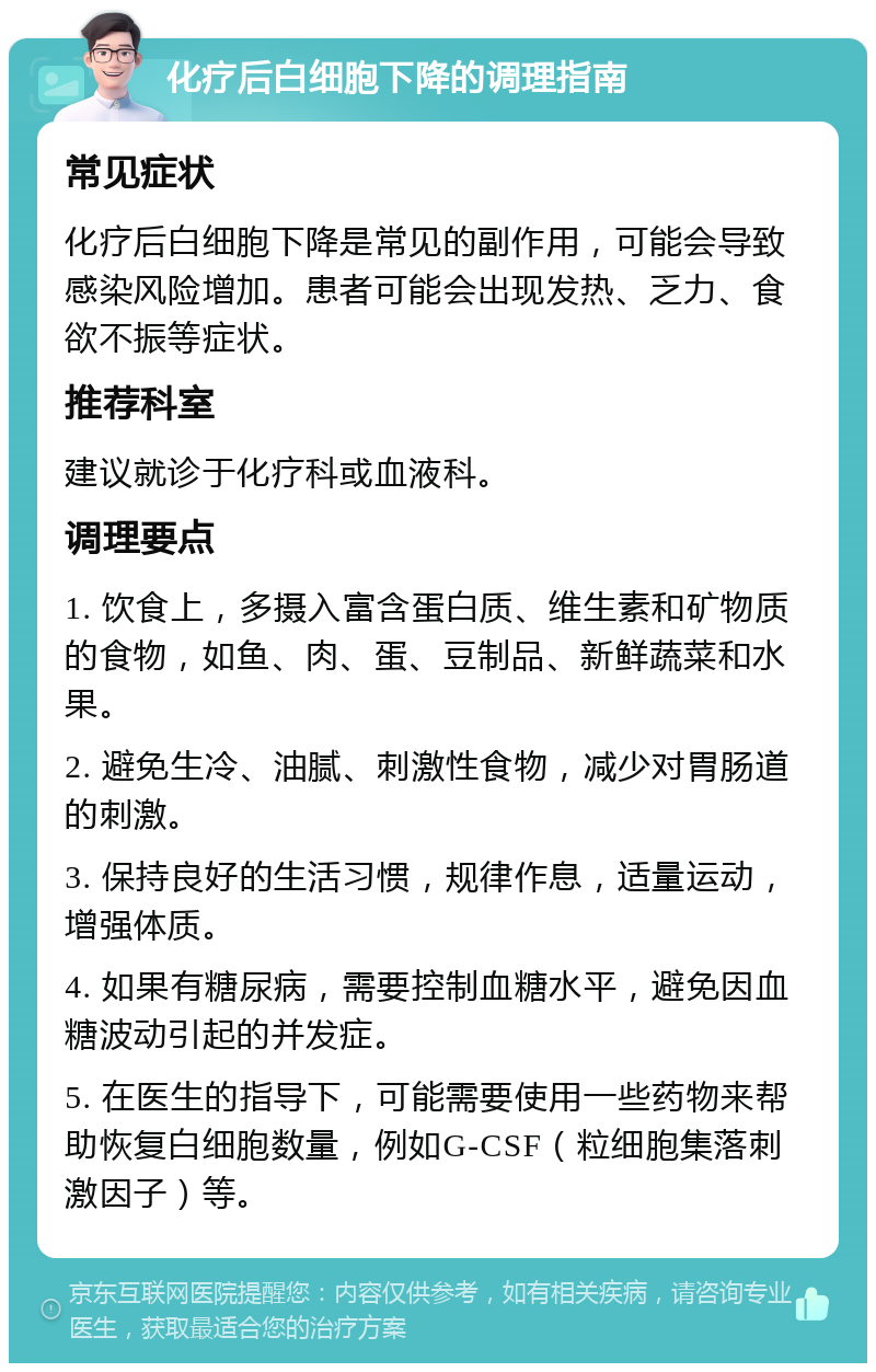 化疗后白细胞下降的调理指南 常见症状 化疗后白细胞下降是常见的副作用，可能会导致感染风险增加。患者可能会出现发热、乏力、食欲不振等症状。 推荐科室 建议就诊于化疗科或血液科。 调理要点 1. 饮食上，多摄入富含蛋白质、维生素和矿物质的食物，如鱼、肉、蛋、豆制品、新鲜蔬菜和水果。 2. 避免生冷、油腻、刺激性食物，减少对胃肠道的刺激。 3. 保持良好的生活习惯，规律作息，适量运动，增强体质。 4. 如果有糖尿病，需要控制血糖水平，避免因血糖波动引起的并发症。 5. 在医生的指导下，可能需要使用一些药物来帮助恢复白细胞数量，例如G-CSF（粒细胞集落刺激因子）等。