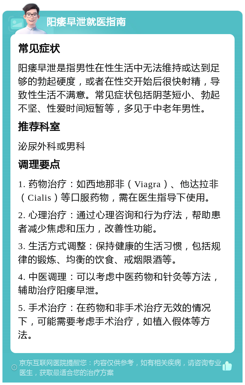 阳痿早泄就医指南 常见症状 阳痿早泄是指男性在性生活中无法维持或达到足够的勃起硬度，或者在性交开始后很快射精，导致性生活不满意。常见症状包括阴茎短小、勃起不坚、性爱时间短暂等，多见于中老年男性。 推荐科室 泌尿外科或男科 调理要点 1. 药物治疗：如西地那非（Viagra）、他达拉非（Cialis）等口服药物，需在医生指导下使用。 2. 心理治疗：通过心理咨询和行为疗法，帮助患者减少焦虑和压力，改善性功能。 3. 生活方式调整：保持健康的生活习惯，包括规律的锻炼、均衡的饮食、戒烟限酒等。 4. 中医调理：可以考虑中医药物和针灸等方法，辅助治疗阳痿早泄。 5. 手术治疗：在药物和非手术治疗无效的情况下，可能需要考虑手术治疗，如植入假体等方法。