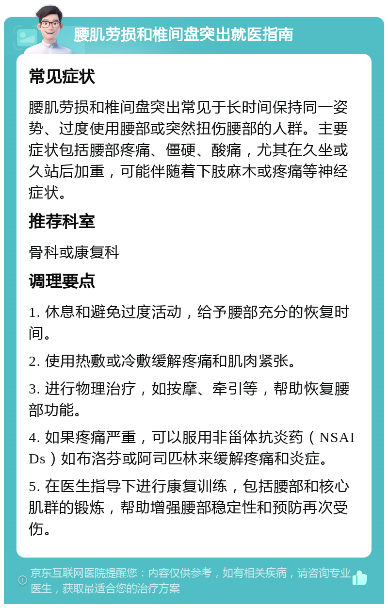 腰肌劳损和椎间盘突出就医指南 常见症状 腰肌劳损和椎间盘突出常见于长时间保持同一姿势、过度使用腰部或突然扭伤腰部的人群。主要症状包括腰部疼痛、僵硬、酸痛，尤其在久坐或久站后加重，可能伴随着下肢麻木或疼痛等神经症状。 推荐科室 骨科或康复科 调理要点 1. 休息和避免过度活动，给予腰部充分的恢复时间。 2. 使用热敷或冷敷缓解疼痛和肌肉紧张。 3. 进行物理治疗，如按摩、牵引等，帮助恢复腰部功能。 4. 如果疼痛严重，可以服用非甾体抗炎药（NSAIDs）如布洛芬或阿司匹林来缓解疼痛和炎症。 5. 在医生指导下进行康复训练，包括腰部和核心肌群的锻炼，帮助增强腰部稳定性和预防再次受伤。