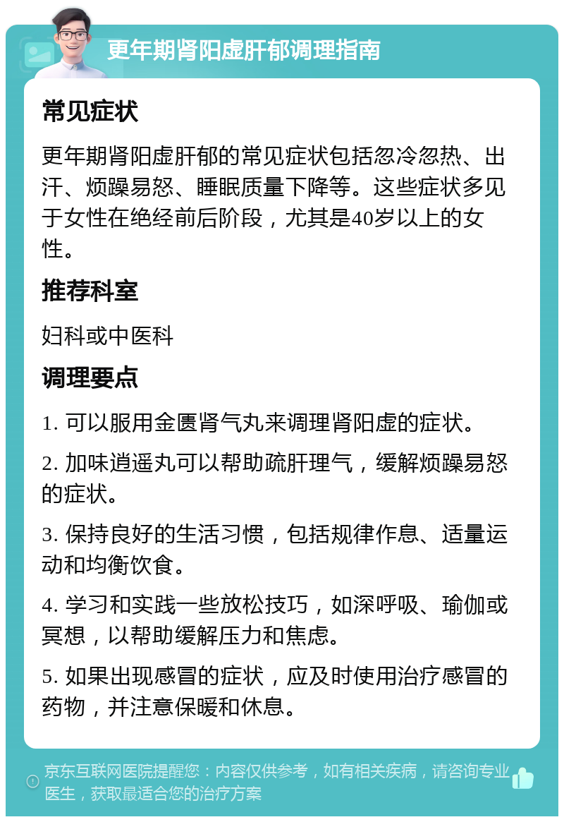 更年期肾阳虚肝郁调理指南 常见症状 更年期肾阳虚肝郁的常见症状包括忽冷忽热、出汗、烦躁易怒、睡眠质量下降等。这些症状多见于女性在绝经前后阶段，尤其是40岁以上的女性。 推荐科室 妇科或中医科 调理要点 1. 可以服用金匮肾气丸来调理肾阳虚的症状。 2. 加味逍遥丸可以帮助疏肝理气，缓解烦躁易怒的症状。 3. 保持良好的生活习惯，包括规律作息、适量运动和均衡饮食。 4. 学习和实践一些放松技巧，如深呼吸、瑜伽或冥想，以帮助缓解压力和焦虑。 5. 如果出现感冒的症状，应及时使用治疗感冒的药物，并注意保暖和休息。