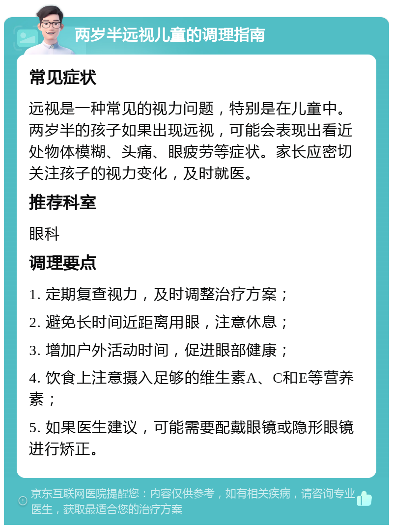 两岁半远视儿童的调理指南 常见症状 远视是一种常见的视力问题，特别是在儿童中。两岁半的孩子如果出现远视，可能会表现出看近处物体模糊、头痛、眼疲劳等症状。家长应密切关注孩子的视力变化，及时就医。 推荐科室 眼科 调理要点 1. 定期复查视力，及时调整治疗方案； 2. 避免长时间近距离用眼，注意休息； 3. 增加户外活动时间，促进眼部健康； 4. 饮食上注意摄入足够的维生素A、C和E等营养素； 5. 如果医生建议，可能需要配戴眼镜或隐形眼镜进行矫正。