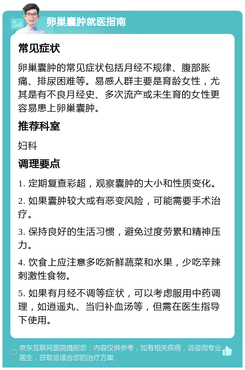 卵巢囊肿就医指南 常见症状 卵巢囊肿的常见症状包括月经不规律、腹部胀痛、排尿困难等。易感人群主要是育龄女性，尤其是有不良月经史、多次流产或未生育的女性更容易患上卵巢囊肿。 推荐科室 妇科 调理要点 1. 定期复查彩超，观察囊肿的大小和性质变化。 2. 如果囊肿较大或有恶变风险，可能需要手术治疗。 3. 保持良好的生活习惯，避免过度劳累和精神压力。 4. 饮食上应注意多吃新鲜蔬菜和水果，少吃辛辣刺激性食物。 5. 如果有月经不调等症状，可以考虑服用中药调理，如逍遥丸、当归补血汤等，但需在医生指导下使用。