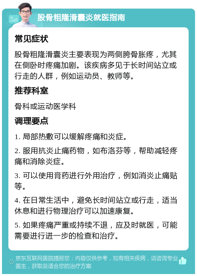 股骨粗隆滑囊炎就医指南 常见症状 股骨粗隆滑囊炎主要表现为两侧胯骨胀疼，尤其在侧卧时疼痛加剧。该疾病多见于长时间站立或行走的人群，例如运动员、教师等。 推荐科室 骨科或运动医学科 调理要点 1. 局部热敷可以缓解疼痛和炎症。 2. 服用抗炎止痛药物，如布洛芬等，帮助减轻疼痛和消除炎症。 3. 可以使用膏药进行外用治疗，例如消炎止痛贴等。 4. 在日常生活中，避免长时间站立或行走，适当休息和进行物理治疗可以加速康复。 5. 如果疼痛严重或持续不退，应及时就医，可能需要进行进一步的检查和治疗。