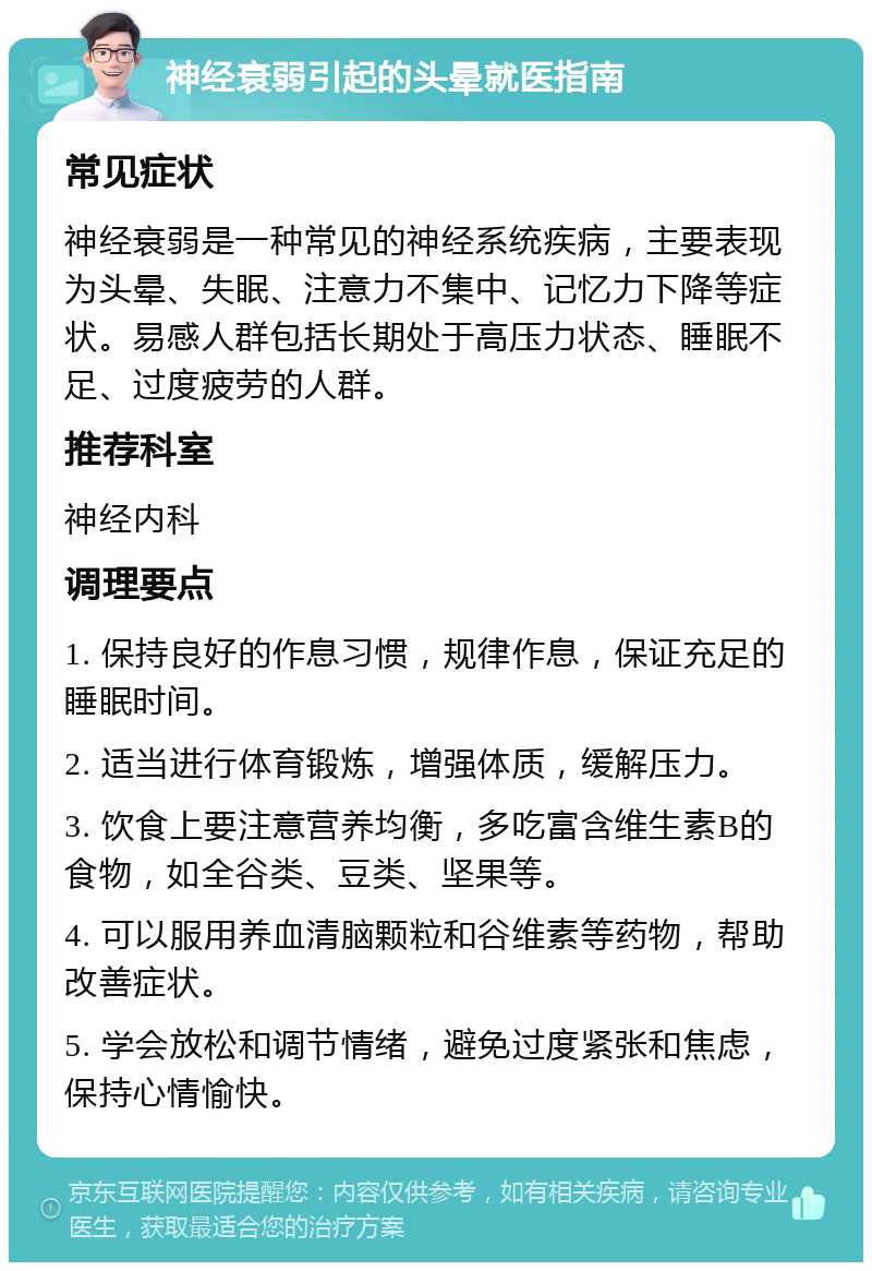 神经衰弱引起的头晕就医指南 常见症状 神经衰弱是一种常见的神经系统疾病，主要表现为头晕、失眠、注意力不集中、记忆力下降等症状。易感人群包括长期处于高压力状态、睡眠不足、过度疲劳的人群。 推荐科室 神经内科 调理要点 1. 保持良好的作息习惯，规律作息，保证充足的睡眠时间。 2. 适当进行体育锻炼，增强体质，缓解压力。 3. 饮食上要注意营养均衡，多吃富含维生素B的食物，如全谷类、豆类、坚果等。 4. 可以服用养血清脑颗粒和谷维素等药物，帮助改善症状。 5. 学会放松和调节情绪，避免过度紧张和焦虑，保持心情愉快。