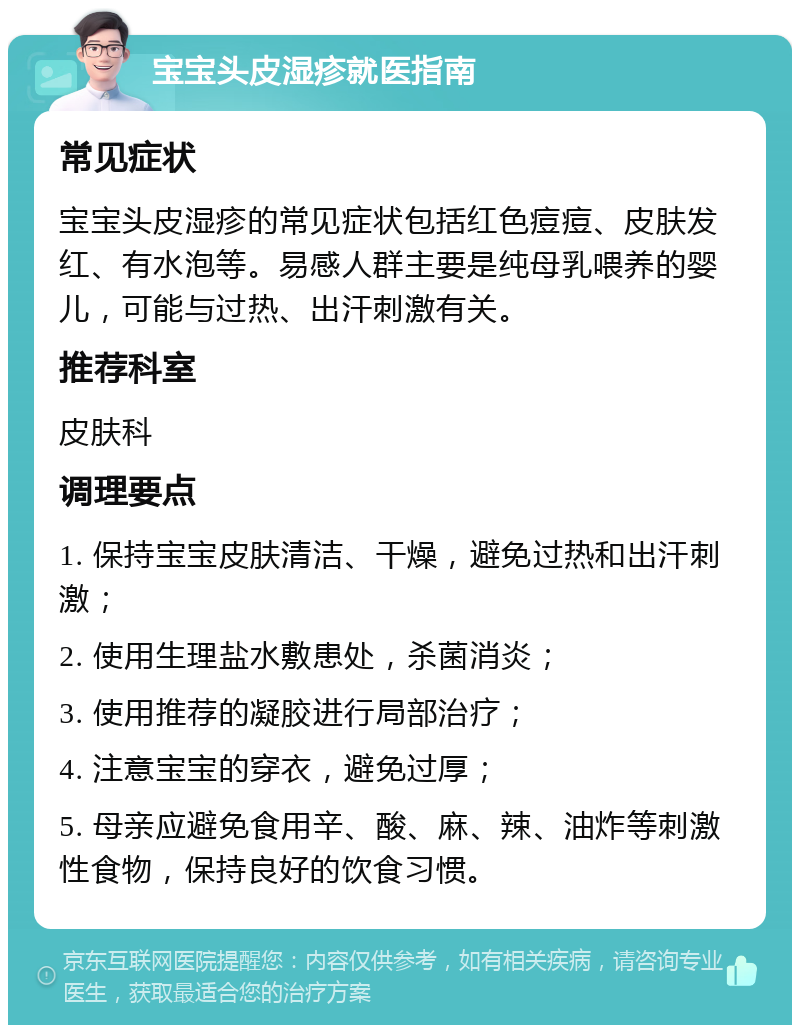 宝宝头皮湿疹就医指南 常见症状 宝宝头皮湿疹的常见症状包括红色痘痘、皮肤发红、有水泡等。易感人群主要是纯母乳喂养的婴儿，可能与过热、出汗刺激有关。 推荐科室 皮肤科 调理要点 1. 保持宝宝皮肤清洁、干燥，避免过热和出汗刺激； 2. 使用生理盐水敷患处，杀菌消炎； 3. 使用推荐的凝胶进行局部治疗； 4. 注意宝宝的穿衣，避免过厚； 5. 母亲应避免食用辛、酸、麻、辣、油炸等刺激性食物，保持良好的饮食习惯。