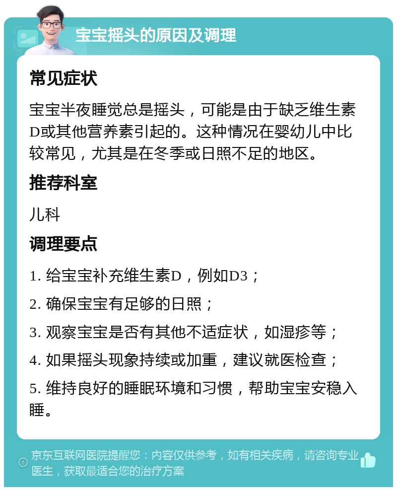 宝宝摇头的原因及调理 常见症状 宝宝半夜睡觉总是摇头，可能是由于缺乏维生素D或其他营养素引起的。这种情况在婴幼儿中比较常见，尤其是在冬季或日照不足的地区。 推荐科室 儿科 调理要点 1. 给宝宝补充维生素D，例如D3； 2. 确保宝宝有足够的日照； 3. 观察宝宝是否有其他不适症状，如湿疹等； 4. 如果摇头现象持续或加重，建议就医检查； 5. 维持良好的睡眠环境和习惯，帮助宝宝安稳入睡。