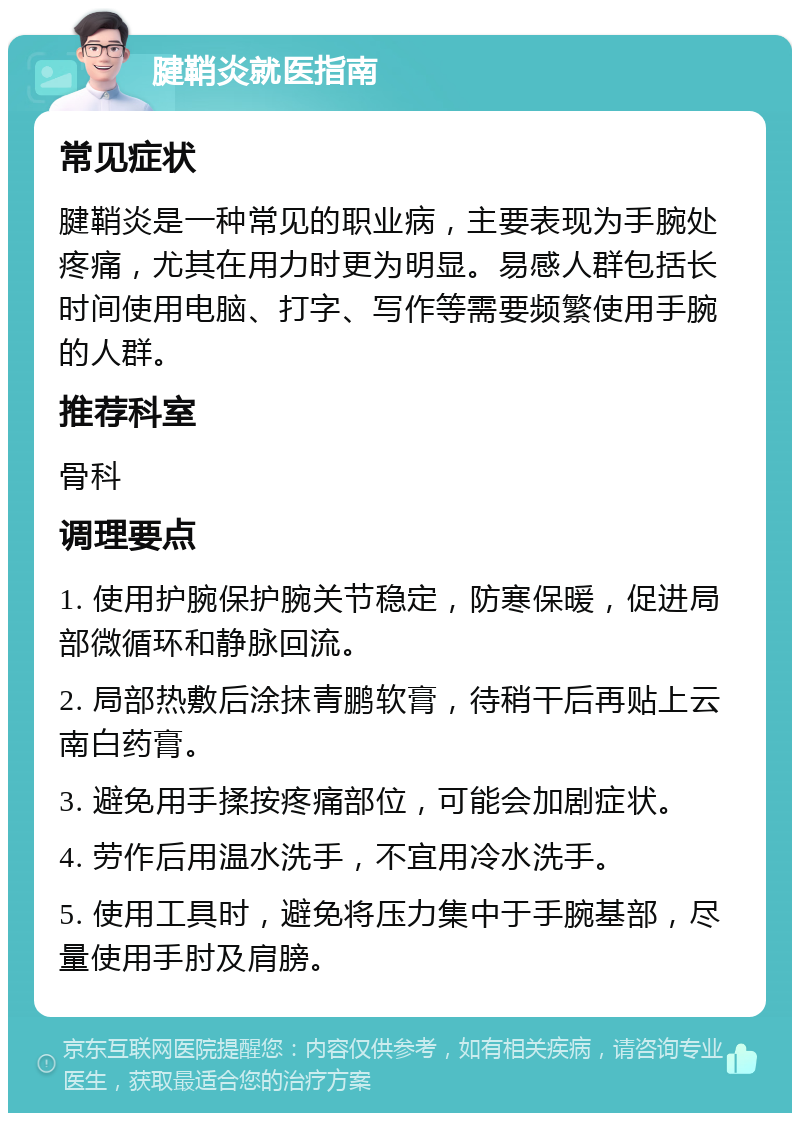 腱鞘炎就医指南 常见症状 腱鞘炎是一种常见的职业病，主要表现为手腕处疼痛，尤其在用力时更为明显。易感人群包括长时间使用电脑、打字、写作等需要频繁使用手腕的人群。 推荐科室 骨科 调理要点 1. 使用护腕保护腕关节稳定，防寒保暖，促进局部微循环和静脉回流。 2. 局部热敷后涂抹青鹏软膏，待稍干后再贴上云南白药膏。 3. 避免用手揉按疼痛部位，可能会加剧症状。 4. 劳作后用温水洗手，不宜用冷水洗手。 5. 使用工具时，避免将压力集中于手腕基部，尽量使用手肘及肩膀。