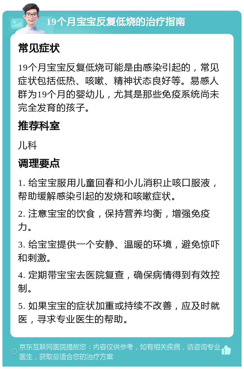 19个月宝宝反复低烧的治疗指南 常见症状 19个月宝宝反复低烧可能是由感染引起的，常见症状包括低热、咳嗽、精神状态良好等。易感人群为19个月的婴幼儿，尤其是那些免疫系统尚未完全发育的孩子。 推荐科室 儿科 调理要点 1. 给宝宝服用儿童回春和小儿消积止咳口服液，帮助缓解感染引起的发烧和咳嗽症状。 2. 注意宝宝的饮食，保持营养均衡，增强免疫力。 3. 给宝宝提供一个安静、温暖的环境，避免惊吓和刺激。 4. 定期带宝宝去医院复查，确保病情得到有效控制。 5. 如果宝宝的症状加重或持续不改善，应及时就医，寻求专业医生的帮助。