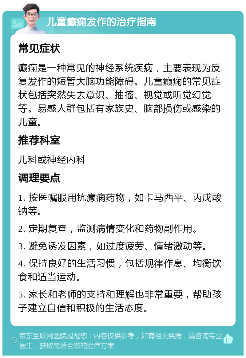 儿童癫痫发作的治疗指南 常见症状 癫痫是一种常见的神经系统疾病，主要表现为反复发作的短暂大脑功能障碍。儿童癫痫的常见症状包括突然失去意识、抽搐、视觉或听觉幻觉等。易感人群包括有家族史、脑部损伤或感染的儿童。 推荐科室 儿科或神经内科 调理要点 1. 按医嘱服用抗癫痫药物，如卡马西平、丙戊酸钠等。 2. 定期复查，监测病情变化和药物副作用。 3. 避免诱发因素，如过度疲劳、情绪激动等。 4. 保持良好的生活习惯，包括规律作息、均衡饮食和适当运动。 5. 家长和老师的支持和理解也非常重要，帮助孩子建立自信和积极的生活态度。