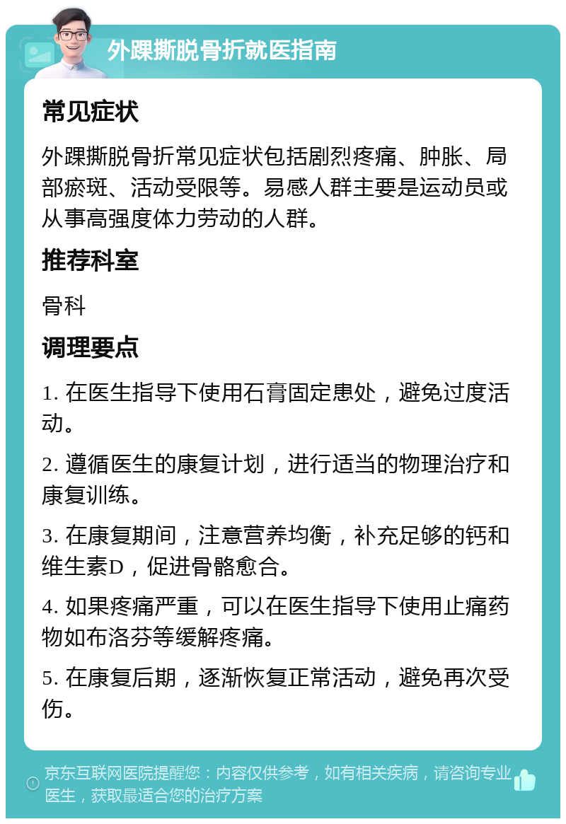 外踝撕脱骨折就医指南 常见症状 外踝撕脱骨折常见症状包括剧烈疼痛、肿胀、局部瘀斑、活动受限等。易感人群主要是运动员或从事高强度体力劳动的人群。 推荐科室 骨科 调理要点 1. 在医生指导下使用石膏固定患处，避免过度活动。 2. 遵循医生的康复计划，进行适当的物理治疗和康复训练。 3. 在康复期间，注意营养均衡，补充足够的钙和维生素D，促进骨骼愈合。 4. 如果疼痛严重，可以在医生指导下使用止痛药物如布洛芬等缓解疼痛。 5. 在康复后期，逐渐恢复正常活动，避免再次受伤。