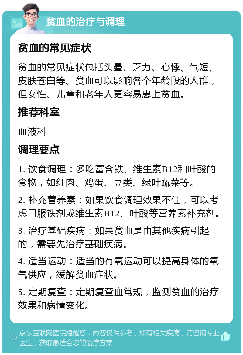 贫血的治疗与调理 贫血的常见症状 贫血的常见症状包括头晕、乏力、心悸、气短、皮肤苍白等。贫血可以影响各个年龄段的人群，但女性、儿童和老年人更容易患上贫血。 推荐科室 血液科 调理要点 1. 饮食调理：多吃富含铁、维生素B12和叶酸的食物，如红肉、鸡蛋、豆类、绿叶蔬菜等。 2. 补充营养素：如果饮食调理效果不佳，可以考虑口服铁剂或维生素B12、叶酸等营养素补充剂。 3. 治疗基础疾病：如果贫血是由其他疾病引起的，需要先治疗基础疾病。 4. 适当运动：适当的有氧运动可以提高身体的氧气供应，缓解贫血症状。 5. 定期复查：定期复查血常规，监测贫血的治疗效果和病情变化。