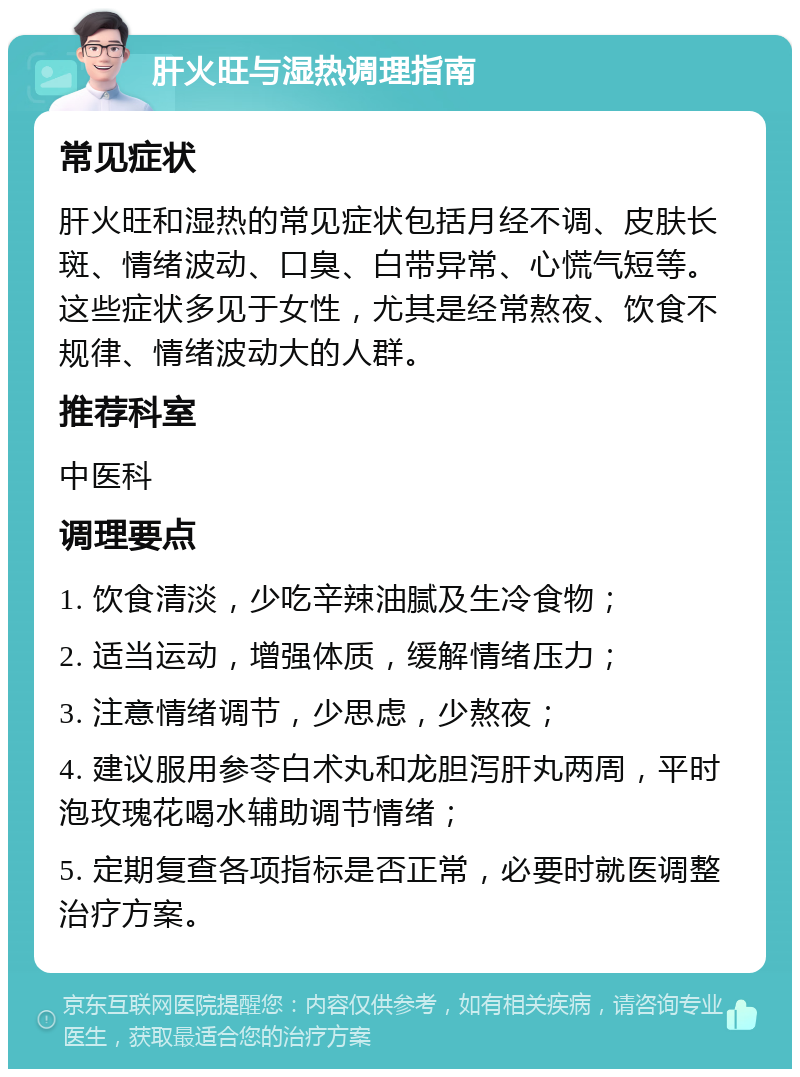 肝火旺与湿热调理指南 常见症状 肝火旺和湿热的常见症状包括月经不调、皮肤长斑、情绪波动、口臭、白带异常、心慌气短等。这些症状多见于女性，尤其是经常熬夜、饮食不规律、情绪波动大的人群。 推荐科室 中医科 调理要点 1. 饮食清淡，少吃辛辣油腻及生冷食物； 2. 适当运动，增强体质，缓解情绪压力； 3. 注意情绪调节，少思虑，少熬夜； 4. 建议服用参苓白术丸和龙胆泻肝丸两周，平时泡玫瑰花喝水辅助调节情绪； 5. 定期复查各项指标是否正常，必要时就医调整治疗方案。