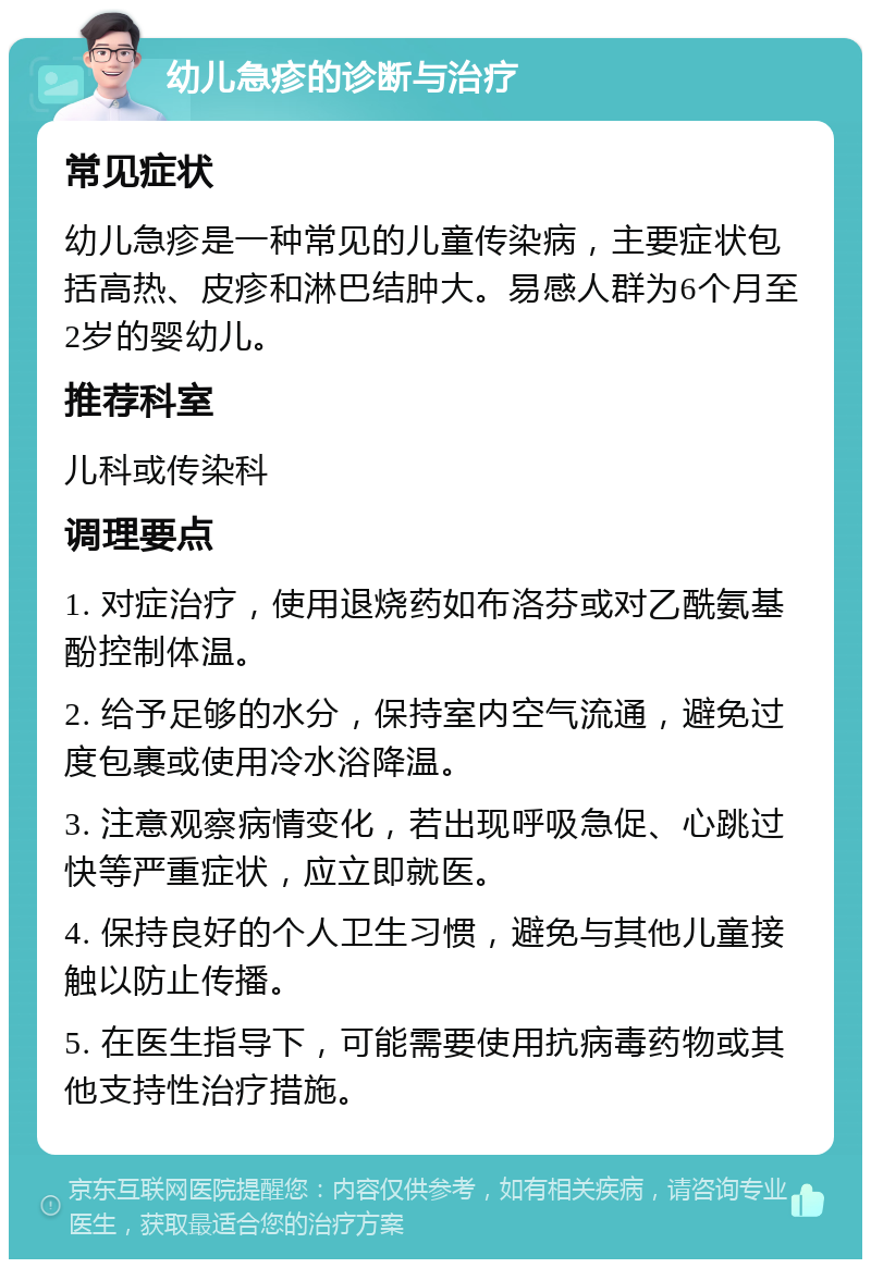 幼儿急疹的诊断与治疗 常见症状 幼儿急疹是一种常见的儿童传染病，主要症状包括高热、皮疹和淋巴结肿大。易感人群为6个月至2岁的婴幼儿。 推荐科室 儿科或传染科 调理要点 1. 对症治疗，使用退烧药如布洛芬或对乙酰氨基酚控制体温。 2. 给予足够的水分，保持室内空气流通，避免过度包裹或使用冷水浴降温。 3. 注意观察病情变化，若出现呼吸急促、心跳过快等严重症状，应立即就医。 4. 保持良好的个人卫生习惯，避免与其他儿童接触以防止传播。 5. 在医生指导下，可能需要使用抗病毒药物或其他支持性治疗措施。