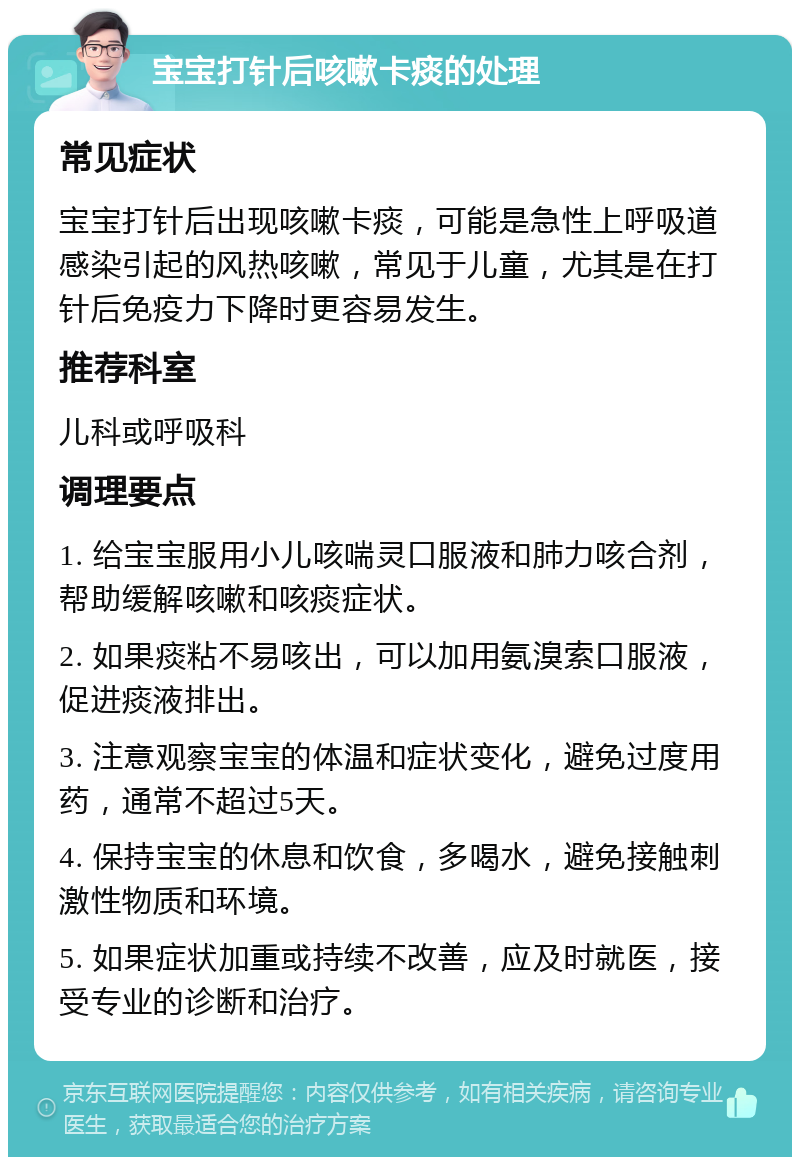 宝宝打针后咳嗽卡痰的处理 常见症状 宝宝打针后出现咳嗽卡痰，可能是急性上呼吸道感染引起的风热咳嗽，常见于儿童，尤其是在打针后免疫力下降时更容易发生。 推荐科室 儿科或呼吸科 调理要点 1. 给宝宝服用小儿咳喘灵口服液和肺力咳合剂，帮助缓解咳嗽和咳痰症状。 2. 如果痰粘不易咳出，可以加用氨溴索口服液，促进痰液排出。 3. 注意观察宝宝的体温和症状变化，避免过度用药，通常不超过5天。 4. 保持宝宝的休息和饮食，多喝水，避免接触刺激性物质和环境。 5. 如果症状加重或持续不改善，应及时就医，接受专业的诊断和治疗。